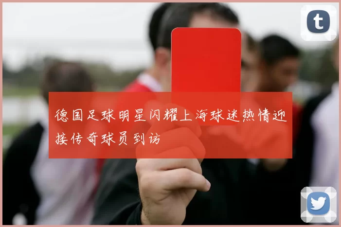 德国足球明星闪耀上海球迷热情迎接传奇球员到访