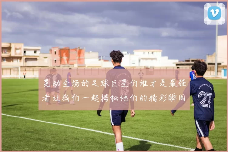 晃动全场的足球巨星们谁才是最强者让我们一起揭秘他们的精彩瞬间