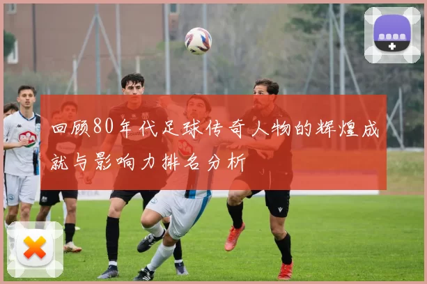 回顾80年代足球传奇人物的辉煌成就与影响力排名分析