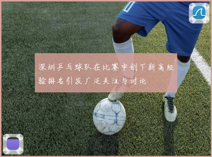 深圳乒乓球队在比赛中创下新高经验排名引发广泛关注与讨论