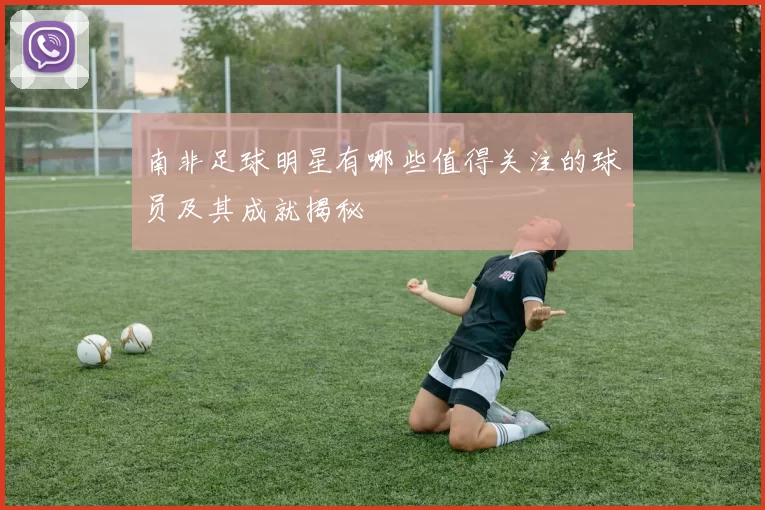 南非足球明星有哪些值得关注的球员及其成就揭秘