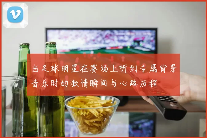 当足球明星在赛场上听到专属背景音乐时的激情瞬间与心路历程