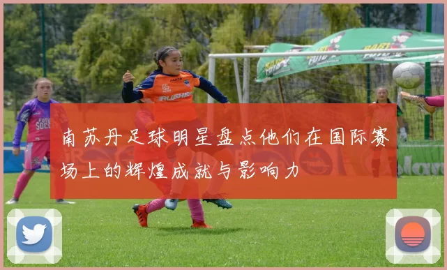 南苏丹足球明星盘点他们在国际赛场上的辉煌成就与影响力