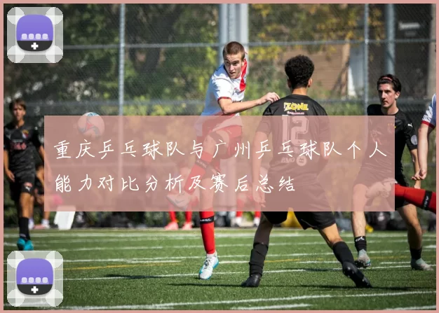 重庆乒乓球队与广州乒乓球队个人能力对比分析及赛后总结
