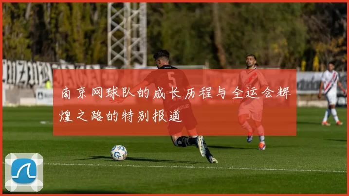 南京网球队的成长历程与全运会辉煌之路的特别报道