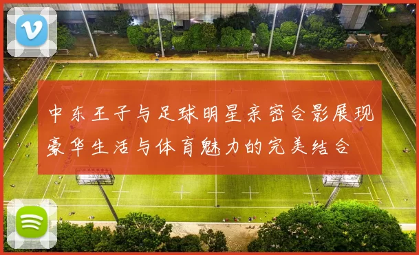 中东王子与足球明星亲密合影展现豪华生活与体育魅力的完美结合