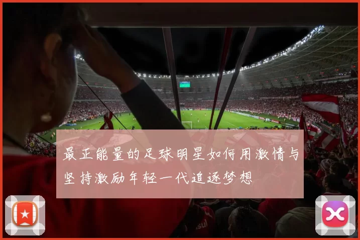 最正能量的足球明星如何用激情与坚持激励年轻一代追逐梦想