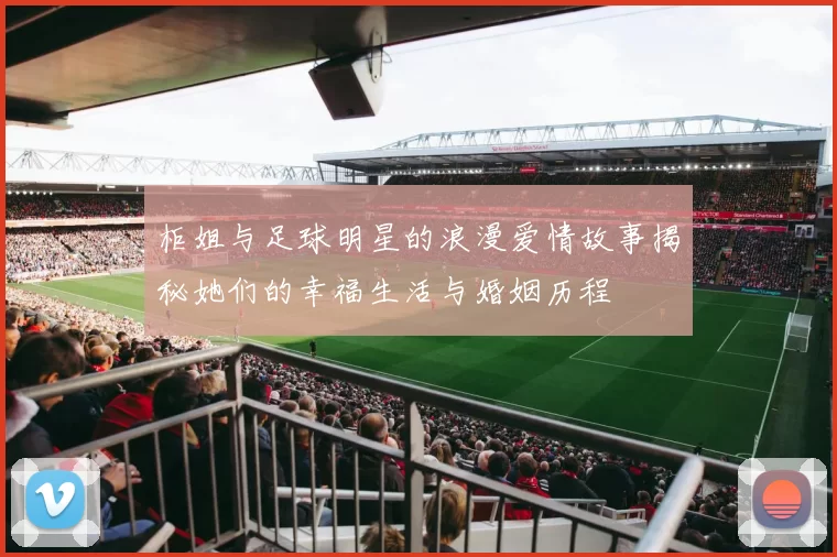柜姐与足球明星的浪漫爱情故事揭秘她们的幸福生活与婚姻历程