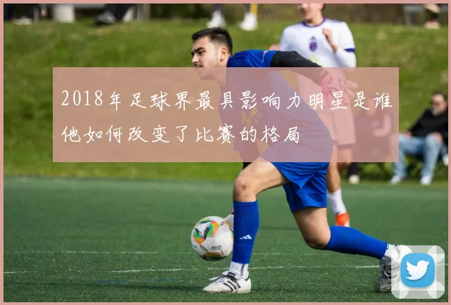 2018年足球界最具影响力明星是谁他如何改变了比赛的格局