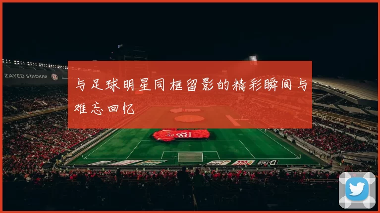 与足球明星同框留影的精彩瞬间与难忘回忆