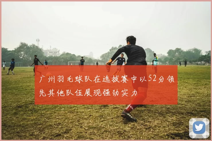 广州羽毛球队在选拔赛中以52分领先其他队伍展现强劲实力