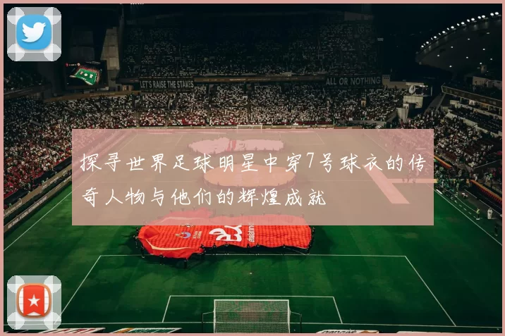 探寻世界足球明星中穿7号球衣的传奇人物与他们的辉煌成就