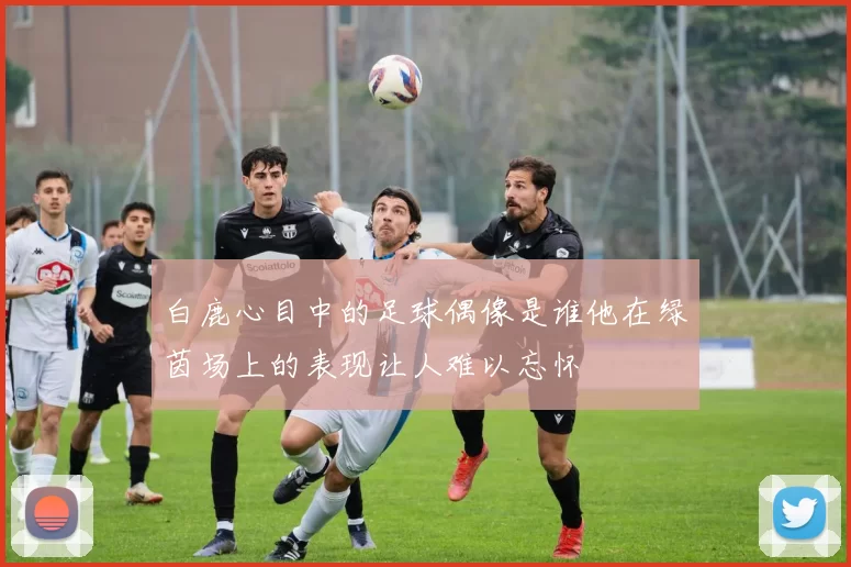 白鹿心目中的足球偶像是谁他在绿茵场上的表现让人难以忘怀