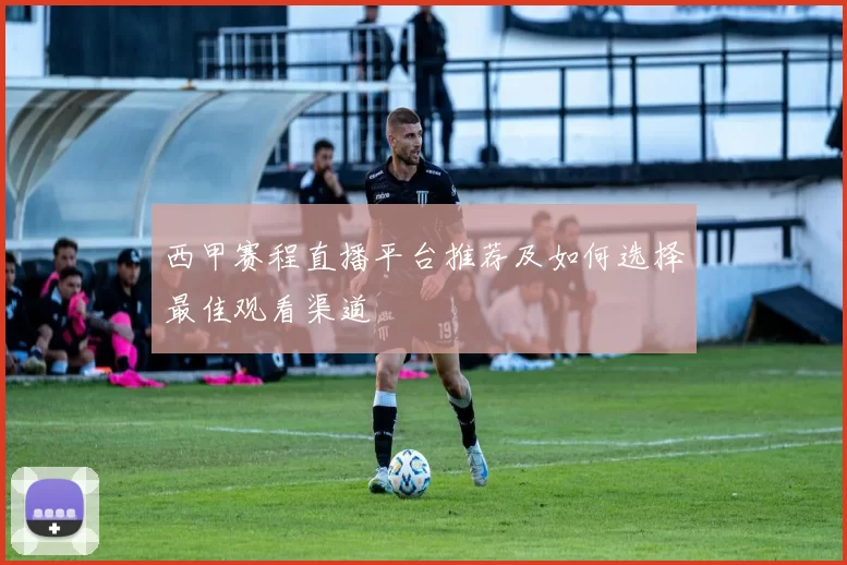 西甲赛程直播平台推荐及如何选择最佳观看渠道