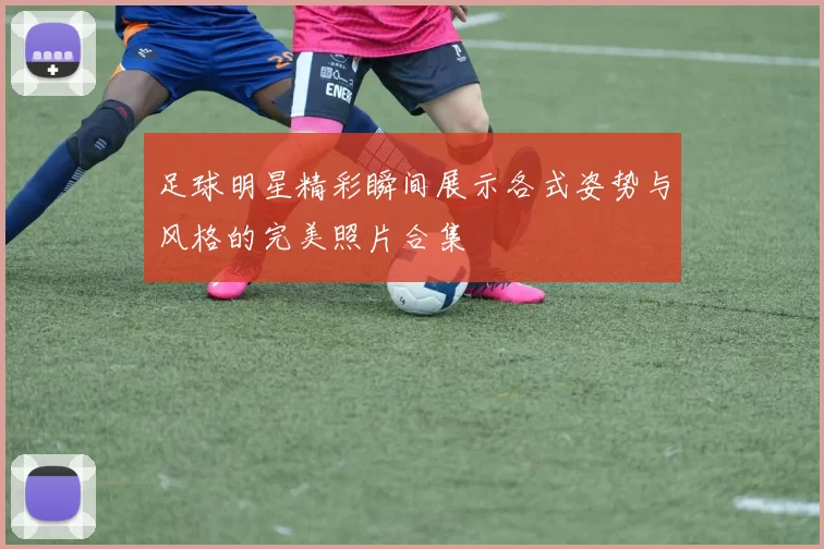 足球明星精彩瞬间展示各式姿势与风格的完美照片合集