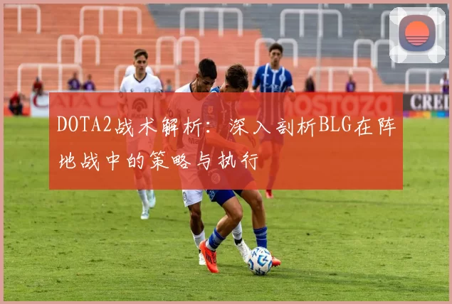 DOTA2战术解析：深入剖析BLG在阵地战中的策略与执行
