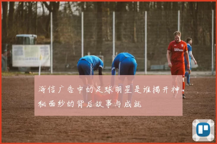 海信广告中的足球明星是谁揭开神秘面纱的背后故事与成就