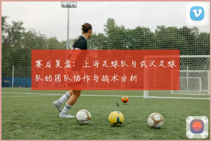 赛后复盘：上海足球队与武汉足球队的团队协作与战术分析