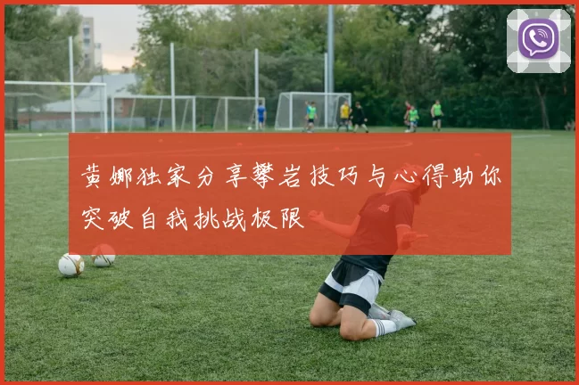 黄娜独家分享攀岩技巧与心得助你突破自我挑战极限