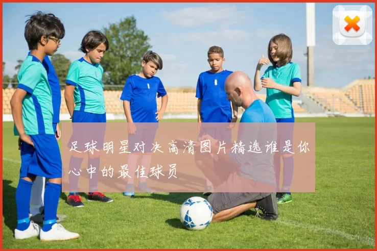 足球明星对决高清图片精选谁是你心中的最佳球员