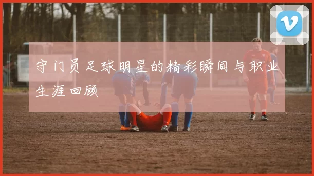 守门员足球明星的精彩瞬间与职业生涯回顾
